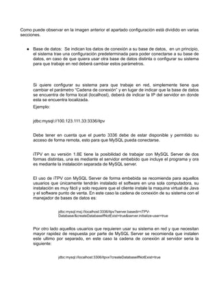 Como puede observar en la imagen anterior el apartado configuración está dividido en varias
secciones.


      Base de datos: Se indican los datos de conexión a su base de datos, en un principio,
      el sistema trae una configuración predeterminada para poder conectarse a su base de
      datos, en caso de que quiera usar otra base de datos distinta o configurar su sistema
      para que trabaje en red deberá cambiar estos parámetros.



      Si quiere configurar su sistema para que trabaje en red, simplemente tiene que
      cambiar el parámetro “Cadena de conexión” y en lugar de indicar que la base de datos
      se encuentra de forma local (localhost), deberá de indicar la IP del servidor en donde
      esta se encuentra localizada.
      Ejemplo:


      jdbc:mysql://100.123.111.33:3336/itpv


      Debe tener en cuenta que el puerto 3336 debe de estar disponible y permitido su
      acceso de forma remota, esto para que MySQL pueda conectarse.


      iTPV en su versión 1.8E tiene la posibilidad de trabajar con MySQL Server de dos
      formas distintas, una es mediante el servidor embebido que incluye el programa y ora
      es mediante la instalación separada de MySQL server.


      El uso de iTPV con MySQL Server de forma embebida se recomienda para aquellos
      usuarios que únicamente tendrán instalado el software en una sola computadora, su
      instalación es muy fácil y solo requiere que el cliente instale la maquina virtual de Java
      y el software punto de venta. En este caso la cadena de conexión de su sistema con el
      manejador de bases de datos es:


                   jdbc:mysql:mxj://localhost:3336/itpv?server.basedir=iTPV-
                   Database/&createDatabaseIfNotExist=true&server.initialize-user=true


      Por otro lado aquellos usuarios que requieren usar su sistema en red y que necesitan
      mayor rapidez de respuesta por parte de MySQL Server se recomienda que instalen
      este ultimo por separado, en este caso la cadena de conexión al servidor seria la
      siguiente:


                   jdbc:mysql://localhost:3306/itpvx?createDatabaseIfNotExist=true
 