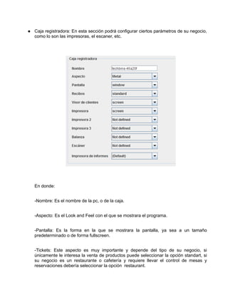 Caja registradora: En esta sección podrá configurar ciertos parámetros de su negocio,
como lo son las impresoras, el escaner, etc.




En donde:


-Nombre: Es el nombre de la pc, o de la caja.


-Aspecto: Es el Look and Feel con el que se mostrara el programa.


-Pantalla: Es la forma en la que se mostrara la pantalla, ya sea a un tamaño
predeterminado o de forma fullscreen.


-Tickets: Este aspecto es muy importante y depende del tipo de su negocio, si
únicamente le interesa la venta de productos puede seleccionar la opción standart, si
su negocio es un restaurante o cafetería y requiere llevar el control de mesas y
reservaciones debería seleccionar la opción restaurant.
 