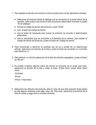 1. Para agregar productos a la venta en curso lo puede hacer de las siguientes maneras:


      Seleccione el producto desde el catalogo que se encuentra en la parte inferior de la
      ventana. Cabe aclarar que al dar de alta el producto debió haber marcado la casilla
      “En el catalogo”.
      Escriba el código de barras del producto y pulse “Enter”.
      Use el lector de código de barras.
      Use el botón de búsqueda para buscar el producto de acuerdo a determinados
      parámetros.
      Use la calculadora que se encuentra a la derecha de la ventana, para teclear el
      código de barras del producto y pulse el botón de “Código de barras”.


2. Para incrementar o disminuir la cantidad que se va a vender de un determinado
   artículo, seleccione el producto de la lista y pulse el botón de aumentar (+) o el botón
   para disminuir (-).


3. Para eliminar un artículo seleccione de la lista de artículos agregados y pulse el botón
   de “Borrar”.


4. Es posible modificar algunos datos del articulo al momento de la venta, para esto,
   seleccione el artículo de la lista y pulse el botón “Editar línea”, podrá editar datos
   como:
   -Cantidad.
   -Precio
   -Precio + Impuestos



5. Seleccione los atributos del producto, esto en caso de que este producto tenga dados
   de alta algunos atributos como talla, color, etc. Para esto, seleccione el producto de la
   lista de ventas y haga click en el botón atributos:
 