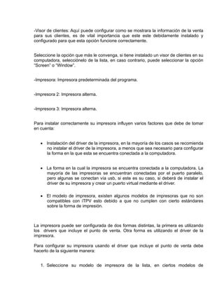 -Visor de clientes: Aquí puede configurar como se mostrara la información de la venta
para sus clientes, es de vital importancia que este este debidamente instalado y
configurado para que esta opción funcione correctamente.


Seleccione la opción que más le convenga, si tiene instalado un visor de clientes en su
computadora, selecciónelo de la lista, en caso contrario, puede seleccionar la opción
“Screen” o “Window”.


-Impresora: Impresora predeterminada del programa.


-Impresora 2: Impresora alterna.


-Impresora 3: Impresora alterna.


Para instalar correctamente su impresora influyen varios factores que debe de tomar
en cuenta:


   • Instalación del driver de la impresora, en la mayoría de los casos se recomienda
     no instalar el driver de la impresora, a menos que sea necesario para configurar
     la forma en la que esta se encuentra conectada a la computadora.


   • La forma en la cual la impresora se encuentra conectada a la computadora. La
     mayoría de las impresoras se encuentran conectadas por el puerto paralelo,
     pero algunas se conectan vía usb, si este es su caso, si deberá de instalar el
     driver de su impresora y crear un puerto virtual mediante el driver.

   • El modelo de impresora, existen algunos modelos de impresoras que no son
     compatibles con iTPV esto debido a que no cumplen con cierto estándares
     sobre la forma de impresión.



La impresora puede ser configurada de dos formas distintas, la primera es utilizando
los drivers que incluye el punto de venta. Otra forma es utilizando el driver de la
impresora.

Para configurar su impresora usando el driver que incluye el punto de venta debe
hacerlo de la siguiente manera:


   1. Seleccione su modelo de impresora de la lista, en ciertos modelos de
 