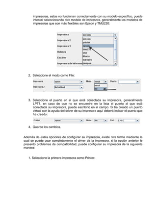 impresoras, estas no funcionan correctamente con su modelo especifico, puede
      intentar seleccionando otro modelo de impresora, generalmente los modelos de
      impresoras que son más flexibles son Epson y TMU220:




   2. Seleccione el modo como File:




   3. Seleccione el puerto en el que está conectada su impresora, generalmente
      LPT1, en caso de que no se encuentre en la lista el puerto al que está
      conectada su impresora, puede escribirlo en el campo. Si ha creado un puerto
      virtual con la ayuda del driver de su impresora aquí deberá indicar el puerto que
      ha creado:



   4. Guarde los cambios.


Además de estas opciones de configurar su impresora, existe otra forma mediante la
cual se puede usar completamente el driver de la impresora, si la opción anterior le
presento problemas de compatibilidad, puede configurar su impresora de la siguiente
manera:


   1. Seleccione la primera impresora como Printer:
 