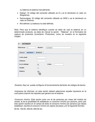 su balanza al sistema manualmente.
   • Dialog1: El código del comando utilizado es $ y se le devolverá un valor en
     Kilogramos.
   • Samsungesp: El código del comando utilizado es 0X05 y se le devolverá un
     valor en Gramos.
   • Not defined: La balanza no está definida.


Nota: Para que el sistema identifique cuando se debe de usar la balanza en un
determinado producto, se debe de marcar la opción “Balanza”en el formulario de
captura de productos (Inventario> Productos), como se muestra en la siguiente
imagen:




-Escáner: Aquí se puede configurar el funcionamiento del lector de códigos de barras.


-Impresora de informes: en esta opción deberá seleccionar aquella impresora en la
cual quiera imprimir los reportes que genere con el sistema.


-Consumo mínimo: Esta opción junto con la de personas por mesa del modulo de
ventas, le da la posibilidad de estableces un consumo mínimo por persona, para usar
esta opción escriba en el campo de texto el consumo mínimo por persona que desea
establecer, escriba el consumo mínimo sin signos de pesos y en el siguiente formato:
50.00, 100.00, 450.00, 600.00 etc.
 