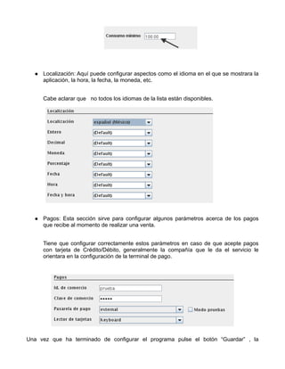 Localización: Aquí puede configurar aspectos como el idioma en el que se mostrara la
     aplicación, la hora, la fecha, la moneda, etc.


     Cabe aclarar que no todos los idiomas de la lista están disponibles.




     Pagos: Esta sección sirve para configurar algunos parámetros acerca de los pagos
     que recibe al momento de realizar una venta.


     Tiene que configurar correctamente estos parámetros en caso de que acepte pagos
     con tarjeta de Crédito/Débito, generalmente la compañía que le da el servicio le
     orientara en la configuración de la terminal de pago.




Una vez que ha terminado de configurar el programa pulse el botón “Guardar” , la
 