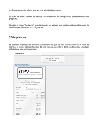 configuración surtirá efecto una vez que reinicie el programa.


Si pulsa el botón “Valores de fabrica” se establecerá la configuración predeterminada del
programa.


Si pulsa el botón “Restaurar” se establecerán los valores que estaban establecidos antes de
modificar por última vez la configuración.




3.3 Impresora

El apartado impresora le muestra exactamente lo que se está visualizando en el visor de
clientes, si es que está configurado de esta manera, además le da la posibilidad de visualizar
el ticket que esta por imprimirse.
 