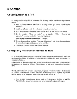 4 Anexos
4.1 Configuración de la Red

    La configuración del punto de venta en Red es muy simple, basta con seguir estos
    pasos:
       1. Abra el puerto 3336 en el firewall de la computadora que estará usando como
          servidor.
       2. Instale el software punto de venta en la computadora cliente.
       3. Abra el panel de configuración del punto de venta en la computadora cliente.
       4. En la sección “Base de datos”en la opción “URL / Cadena de
          conexión”borrar el contenido y poner el siguiente:
          jdbc:mysql://nombre del servidor:3336/itpv
       5. En donde deberá de sustituir “nombre del servidor”por el nombre exacto de
          la computadora que está usando como servidor.
       6. Guarde los cambios y reinicie el punto de venta.


4.2 Respaldo y restauración de la base de datos

    Es muy recomendable que realice un respaldo de su base de datos de forma periódica
    para evitar la pérdida de información que puedan ocasionar las fallas de hardware o
    códigos maliciosos.
    Para realizar un respaldo de su base de datos, es necesario que tenga instalado en su
    computadora el programa “MySQL Administrator” el cual se le proporciono junto con
    iTPV.


    MySQL administrator le ayudara a organizar, respaldar y restaurar la base de datos de
    su sistema, una vez que lo tenga instalado en su computadora siga los siguientes
    pasos para hacer un respaldo / restauración de la base de datos:


       1. Abra MySQL Administrator desde Inicio > Programas > MySQL > MySQL
          Administrator, lo cual le mostrara una ventana como la siguiente imagen:
 