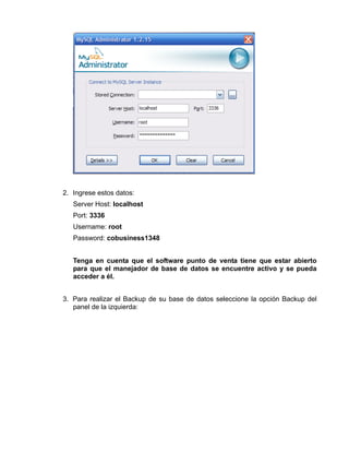 2. Ingrese estos datos:
   Server Host: localhost
   Port: 3336
   Username: root
   Password: cobusiness1348


   Tenga en cuenta que el software punto de venta tiene que estar abierto
   para que el manejador de base de datos se encuentre activo y se pueda
   acceder a él.


3. Para realizar el Backup de su base de datos seleccione la opción Backup del
   panel de la izquierda:
 