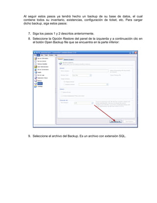 Al seguir estos pasos ya tendrá hecho un backup de su base de datos, el cual
contiene todos su inventario, existencias, configuración de ticket, etc. Para cargar
dicho backup, siga estos pasos:


   7. Siga los pasos 1 y 2 descritos anteriormente.
   8. Seleccione la Opción Restore del panel de la izquierda y a continuación clic en
      el botón Open Backup file que se encuentra en la parte inferior:




   9. Seleccione el archivo del Backup. Es un archivo con extensión SQL.
 