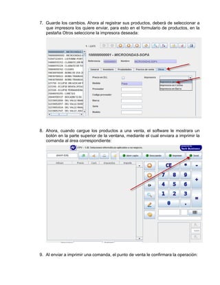 7. Guarde los cambios. Ahora al registrar sus productos, deberá de seleccionar a
   que impresora los quiere enviar, para esto en el formulario de productos, en la
   pestaña Otros seleccione la impresora deseada:




8. Ahora, cuando cargue los productos a una venta, el software le mostrara un
   botón en la parte superior de la ventana, mediante el cual enviara a imprimir la
   comanda al área correspondiente:




9. Al enviar a imprimir una comanda, el punto de venta le confirmara la operación:
 