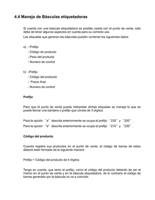 4.4 Manejo de Básculas etiquetadoras

    Si cuenta con una bascula etiquetadora es posible usarla con el punto de venta, solo
    debe de tener algunos aspectos en cuenta para su correcto uso.
    Las etiquetas que generan las básculas pueden contener los siguientes datos:


    a) - Prefijo
       - Código de producto
       - Peso del producto
       - Numero de control


    b) -Prefijo
       - Código del producto
       - Precio final
       - Numero de control


    Prefijo


    Para que el punto de venta pueda interpretar dichas etiquetas se maneja lo que se
    puede llamar una bandera o prefijo que consta de 3 dígitos.


    Para la opción “a”descrita anteriormente se ocupa el prefijo “235”y “200”.
    Para la opción “b”descrita anteriormente se ocupa el prefijo “210”y “230”.


    Código del producto


    Cuando registre sus productos en el punto de venta, el código de barras de estos
    deberá estar formado de la siguiente manera:


    Prefijo + Código del producto de 4 dígitos


    Tenga en cuenta, que tanto el prefijo, como el código del producto deberán de ser el
    mismo en el punto de venta y en la báscula etiquetadora, de lo contrario el código de
    barras generado por la báscula no va a coincidir.
 