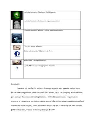 Actividad interactiva. Tú eliges el final del cuento.




                 Actividad interactiva. Cuéntanos tu experiencia de terror.




                 Actividad interactiva. Escucha y escribe una historia de terror




                 Tips para mejorar la lectura


                 Enlace a la comunidad del terror en facebook




                 Contáctanos. Dudas y sugerencias.


                 Ayuda. Manual de usuario y preguntas frecuentes.




Instalación

       En cuanto a la instalación, no tienes de que preocuparte, sólo necesitas las funciones

básicas de tu computadora, contar con conexión a internet, Java, Flash Player y Acrobat Reader,

para un mejor funcionamiento de la plataforma. No tendrás que instalarlo ya que nuestro

programa se encuentra en una plataforma que soporta todas las funciones requeridas para su buen

desempeño, audio, imagen y video, así como la interacción con el material y con otros usuarios,

por medio del chat, foros de discusión y mensajes de texto.
 