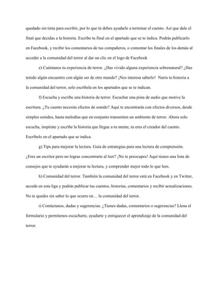quedado sin tinta para escribir, por lo que tú debes ayudarle a terminar el cuento. Así que dale el

final que decidas a la historia. Escribe tu final en el apartado que se te indica. Podrás publicarlo

en Facebook, y recibir los comentarios de tus compañeros, o comentar los finales de los demás al

acceder a la comunidad del terror al dar un clic en el logo de Facebook

          e) Cuéntanos tu experiencia de terror. ¿Has vivido alguna experiencia sobrenatural? ¿Has

tenido algún encuentro con algún ser de otro mundo? ¡Nos interesa saberlo! Narra tu historia a

la comunidad del terror, solo escríbela en los apartados que se te indican.

          f) Escucha y escribe una historia de terror. Escuchar una pista de audio que motive la

escritura. ¿Tu cuento necesita efectos de sonido? Aquí te encontrarás con efectos diversos, desde

simples sonidos, hasta melodías que en conjunto transmiten un ambiente de terror. Ahora solo

escucha, inspírate y escribe la historia que llegue a tu mente, tu eres el creador del cuento.

Escríbelo en el apartado que se indica.

          g) Tips para mejorar la lectura. Guía de estrategias para una lectura de comprensión.

¿Eres un escritor pero no logras concentrarte al leer? ¡No te preocupes! Aquí tienes una lista de

consejos que te ayudarán a mejorar tu lectura, y comprender mejor todo lo que lees.

          h) Comunidad del terror. También la comunidad del terror está en Facebook y en Twitter,

accede en esta liga y podrás publicar tus cuentos, historias, comentarios y recibir actualizaciones.

No te quedes sin saber lo que ocurre en… la comunidad del terror.

          i) Contáctanos, dudas y sugerencias. ¿Tienes dudas, comentarios o sugerencias? Llena el

formulario y permítenos escucharte, ayudarte y enriquecer el aprendizaje de la comunidad del

terror.
 