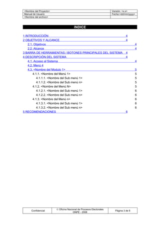 <Nombre del Proyecto>                                                Versión: <x.x>
Manual de Usuario                                                    Fecha:<dd/mm/yyyy>
<Nombre del archivo>



                                       INDICE

1 INTRODUCCIÓN                                                                  4
2 OBJETIVOS Y ALCANCE                                                           4
    2.1. Objetivos                                                                     4
    2.2. Alcance                                                                       4
3 BARRA DE HERRAMIENTAS / BOTONES PRINCIPALES DEL SISTEMA                       4
4 DESCRIPCIÓN DEL SISTEMA                                                       4
    4.1. Acceso al Sistema                                                             4
    4.2. Menú 4
    4.3. <Nombre del Modulo 1>                                                         5
        4.1.1. <Nombre del Menú 1>                                                     5
           4.1.1.1. <Nombre del Sub menú 1>                                            5
           4.1.1.2. <Nombre del Sub menú n>                                            5
        4.1.2. <Nombre del Menú N>                                                     5
           4.1.2.1. <Nombre del Sub menú 1>                                            6
           4.1.2.2. <Nombre del Sub menú n>                                            6
        4.1.3. <Nombre del Menú n>                                                     6
           4.1.3.1. <Nombre del Sub menú 1>                                            6
           4.1.3.2. <Nombre del Sub menú n>                                            6
5 RECOMENDACIONES                                                               6




                        © Oficina Nacional de Procesos Electorales
     Confidencial                                                      Página 3 de 6
                                      ONPE - 2008
 