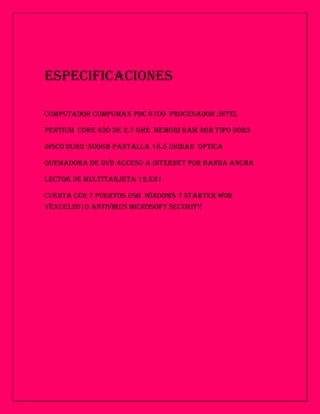 ESPECIFICACIONES

COMPUTADOR COMPUMAX PDC 6700 PROCESADOR :INTEL

PENTIUM CORE 630 DE 2.7 GH2 MEMORI RAM 2GB TIPO DDR3

DISCO DURO :500GB PANTALLA 18.5 UNIDAD OPTICA

QUEMADORA DE DVD ACCESO A INTERNET POR BANDA ANCHA

LECTOR DE MULTITARJETA 12.EN1

CUENTA CON 7 PUERTOS USB WINDOWS 7 STARTER WOR
YEXCEL2010 ANTIVIRUS MICROSOFT SECURITY
 