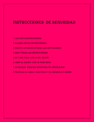 INSTRUCCIONES DE SEGURIDAD


1 LEA ESTA INATRUCCIONES

2 GUARDE ESTAS INSTRUCCIONES

3 PRESTE ATENCION ATODAS LAS INSTUCCIONES

4 SIGA TODAS LAS INSTRUCCIONES

5 NO TOME COSA CERCA DEL EQUIPO

6 LIMPI EL EQUIPO CON UN PAÑO SECO

7 NO BLOQUE NINGUNA APERTURA DE VENTILACION

8 PROTEJA EL CABLE ELECTRICO Y EL ENCHUFLE D DAÑOS
 