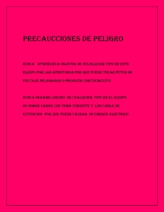 PRECAUCCIONES DE PELIGRO


NUNCA INTRODUZCA OBJETOS DE 0CUALQUIER TIPO EN ESTE

EQUIPO POR LAS APERTURAS POR QUE PUEDE TOCAR PUTOS DE

VOLTAJE PELIGROSOS O PRODUCIR CORTOCIRCUITO



NUNCA DERAME LIQUIDO DE CUALQUIER TIPO EN EL EQUIPO

NO SOBRE CARGE LOS TOMA CORIENTE Y LOS CABLE DE

EXTENCION POR QUE PUEDE CAUSAR UN CHOQUE ELECTRICO
 
