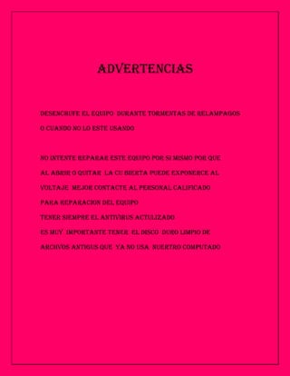 ADVERTENCIAS


DESENCHUFE EL EQUIPO DURANTE TORMENTAS DE RELAMPAGOS

O CUANDO NO LO ESTE USANDO



NO INTENTE REPARAR ESTE EQUIPO POR SI MISMO POR QUE

AL ABRIR O QUITAR LA CU BIERTA PUEDE EXPONERCE AL

VOLTAJE MEJOR CONTACTE AL PERSONAL CALIFICADO

PARA REPARACION DEL EQUIPO

TENER SIEMPRE EL ANTIVIRUS ACTULIZADO

ES MUY IMPORTANTE TENER EL DISCO DURO LIMPIO DE

ARCHVOS ANTIGUS QUE YA NO USA NUERTRO COMPUTADO
 