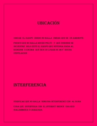 UBICACIÓN


UBICAR EL EQUIPO DONDE NO HALLA UMEDA QUE SE UN AMBIENTE

FRESCO QUE NO HALLA MUCHO POLVO Y QUE ENDONDE SE
INCUENTRE SOLO ESTE EL EQUIPO QUE NOTENGA NADA AL
REDEDOR O ENCIMA QUE SEA UN LUGAR DE MUY BUENA
VENTILACION




INTERFERENCIA


VERIFICAR QUE NO HALLA NINGUNA INTERFERENCI CON AL GUNA

COSA QUE INTERFIERA CON EL INTERNET BIENCE UNA RED
INALAMBRICA O CABLEADA
 