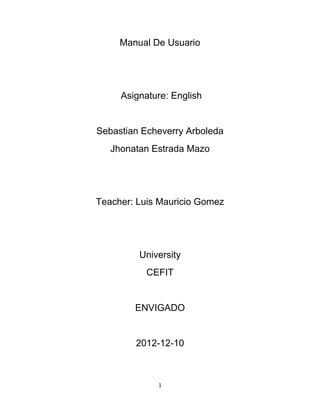 Manual De Usuario




     Asignature: English


Sebastian Echeverry Arboleda
   Jhonatan Estrada Mazo




Teacher: Luis Mauricio Gomez




         University
           CEFIT


        ENVIGADO


        2012-12-10



             1
 