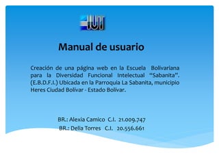 Manual de usuario
Creación de una página web en la Escuela Bolivariana
para la Diversidad Funcional Intelectual “Sabanita”.
(E.B.D.F.I.) Ubicada en la Parroquia La Sabanita, municipio
Heres Ciudad Bolívar - Estado Bolívar.



          BR.: Alexia Camico C.I. 21.009.747
          BR.: Delia Torres C.I. 20.556.661
 