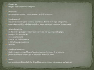    Categorías:
   elegir o crear una nueva categoría
   -
   Discusión:
   permitir comentarios y pings para este artículo concreto.
   -
   Post Password:
   si queremos restringir el acceso a un artículo. Escribiendo aquí una palabra,
   quedará protegido y sólo lo podrán leer las personas que conozcan la contraseña.
   -
   Subtítulo del post:
   es el nombre que aparecerá en la dirección del navegador para la página
   concreta del artículo. No
   es necesario escrib
   ir nada, por defecto va a se
   r el título que pongamos al
   artículo.
   -
   Estado de la entrada:
   si aún no queremos publicarla la dejamos como borrador. Si la vamos a
   publicar inmediatamente, no es necesario modificar nada.
   -
   Fecha:
   nos permite modificar la fecha de publicación, si no nos interesa que sea la actual
 