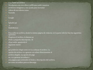    2.3.3 Subir un archivo
   Wordpress.com nos ofrece 50Mb para subir nuestros
   archivos e imágenes y una ayuda para incrustar
   vídeos de servidores como
   Youtube
   ,
   Google
   ,
   SplashCast
   ,y
   DailyMotion
   .
   Para subir un archivo, desde la misma página de redactar, en la parte inferior hay las siguientes
    opciones:
   Elegimos el archivo, le damos un
   título y pequeña descripción. Al
   clicar subir, aparecerá el
   siguiente menú:
   A
   quí podemos elegir como se va a enlazar el archivo. La
   opción de archivo va a generar un enlace directamente al
   archivo elegido. La opción de pági
   na, va a generar un enlace a
   una página que contendrá el título y descripción del archivo,
   así como un enlace para su descarga.
 