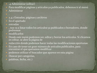    .4 Administrar (editar)
   Para modificar páginas y artículos ya publicados, debemos ir al menú
   Administrar
   .
   2.4.1 Entradas, páginas y archivos
   En el apartado
   entradas
   , nos va a listar todos los artículos ya publicados o borradores, donde
    podremos
   modificarlos
   Desde este menú podemos ver, editar y borrar los artículos. Si clicamos
    en editar, se abre la página de
   redacción donde podemos hacer todas las modificaciones oportunas.
   En caso de tener un gran número de artículos publicados, para
    encontrar el que queramos modificar
   podemos utilizar el buscador que aparece en esta página
   (buscar por categorías,
   palabras, fecha, etc.)
 