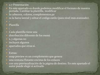  2.7 Presentación
 En este apartado es donde podemos modificar el formato de nuestra
    portada. Cambiar la plantilla, modificar
   la cabecera, colores, complementos pa
   ra la barra lateral y editar el código estilo (para nivel más avanzado).
   -
   Plantilla
   :
   Cada plantilla tiene una
   distribución diferente de los menú
   s, y algunas no
   incluyen algunos
   apartados que otras si.
   -
   Extras:
   snap preview es un complemento que genera
   una ventana flotante encima de los enlaces
   con una previsualización de la página de destino. En este apartado el
    autor puede elegir si activarlo
 