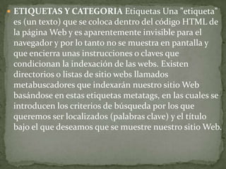  ETIQUETAS Y CATEGORIA Etiquetas Una "etiqueta"
 es (un texto) que se coloca dentro del código HTML de
 la página Web y es aparentemente invisible para el
 navegador y por lo tanto no se muestra en pantalla y
 que encierra unas instrucciones o claves que
 condicionan la indexación de las webs. Existen
 directorios o listas de sitio webs llamados
 metabuscadores que indexarán nuestro sitio Web
 basándose en estas etiquetas metatags, en las cuales se
 introducen los criterios de búsqueda por los que
 queremos ser localizados (palabras clave) y el título
 bajo el que deseamos que se muestre nuestro sitio Web.
 