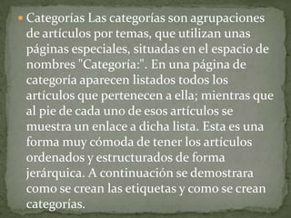  Categorías Las categorías son agrupaciones
 de artículos por temas, que utilizan unas
 páginas especiales, situadas en el espacio de
 nombres "Categoría:". En una página de
 categoría aparecen listados todos los
 artículos que pertenecen a ella; mientras que
 al pie de cada uno de esos artículos se
 muestra un enlace a dicha lista. Esta es una
 forma muy cómoda de tener los artículos
 ordenados y estructurados de forma
 jerárquica. A continuación se demostrara
 como se crean las etiquetas y como se crean
 categorías.
 