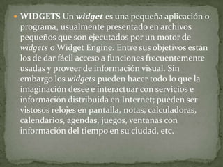  WIDGETS Un widget es una pequeña aplicación o
 programa, usualmente presentado en archivos
 pequeños que son ejecutados por un motor de
 widgets o Widget Engine. Entre sus objetivos están
 los de dar fácil acceso a funciones frecuentemente
 usadas y proveer de información visual. Sin
 embargo los widgets pueden hacer todo lo que la
 imaginación desee e interactuar con servicios e
 información distribuida en Internet; pueden ser
 vistosos relojes en pantalla, notas, calculadoras,
 calendarios, agendas, juegos, ventanas con
 información del tiempo en su ciudad, etc.
 