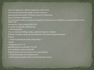   Una vez registrados, debemos esperar a recibir el em
   ail con la contraseña para poder acceder a nuestro
   panel de administración. El blog se creará en la dirección
   http://usuario.wordpress.com
   El email puede tardar un tiempo. Si pasados 30 minutos no lo recibimos, en la parte inferior de la
    página que
   nos aparece, hay un espacio para volv
   er a pedir el email de confirmación:
   2. Administración
   Una vez tenemos el blog creado, podemos empezar a editarlo.
   Podemos acceder al panel de administración de nuestro blog de distintas
   formas:
   1. Desde la portada de nuestro blog (http://
   usuario
   .wordpress.com), si la
   plantilla tienen esta función. Por def
   ecto wordpress utiliza la plantilla
   Kubrick que sí tiene este enlace en su menú lateral.
   2. Desde la portada de Wordpress.com
   3. Directamente desde la dirección del panel de control
 