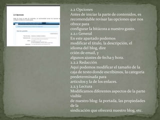 2.2 Opciones
Antes de iniciar la parte de contenidos, es
recomendable revisar las opciones que nos
ofrece para
configurar la bitácora a nuestro gusto.
2.2.1 General
En este apartado podemos
modificar el título, la descripción, el
idioma del blog, dire
cción de email, y
algunos ajustes de fecha y hora.
2.2.2 Redacción
Aquí podemos modificar el tamaño de la
caja de texto donde escribimos, la categoría
predeterminada para
artículos y la de los enlaces.
2.2.3 Lectura
Modificamos diferentes aspectos de la parte
visible
de nuestro blog: la portada, las propiedades
de la
sindicación que ofrecerá nuestro blog, etc.
 