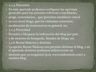  2.2.4 Discusión
 En este apartado podemos configurar las opciones
    generales para los artículos referente a trackbacks,
   pings, comentarios... que permiten establecer víncul
   os con otros blogs, que los visitantes comenten,
   moderación de comentarios en general, etc.
   2.2.5 Privacidad
   Permitir o bloquear la indexación del blog por part
   e de motores de búsqueda, listados de blogs, etc.
   2.2.6 Borrar bitácora y dominio
   La opción Borrar Bitácora nos permite eliminar el blog, y en
    el apartado dominio podemos redireccionar un
   dominio que ya tengamos (p.ej. www.midominio.com) a
    nuestro blog
 