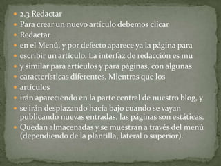  2.3 Redactar
 Para crear un nuevo artículo debemos clicar
 Redactar
 en el Menú, y por defecto aparece ya la página para
 escribir un artículo. La interfaz de redacción es mu
 y similar para artículos y para páginas, con algunas
 características diferentes. Mientras que los
 artículos
 irán apareciendo en la parte central de nuestro blog, y
 se irán desplazando hacía bajo cuando se vayan
  publicando nuevas entradas, las páginas son estáticas.
 Quedan almacenadas y se muestran a través del menú
  (dependiendo de la plantilla, lateral o superior).
 