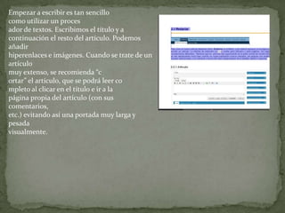 Empezar a escribir es tan sencillo
como utilizar un proces
ador de textos. Escribimos el título y a
continuación el resto del artículo. Podemos
añadir
hiperenlaces e imágenes. Cuando se trate de un
artículo
muy extenso, se recomienda “c
ortar” el artículo, que se podrá leer co
mpleto al clicar en el título e ir a la
página propia del artículo (con sus
comentarios,
etc.) evitando así una portada muy larga y
pesada
visualmente.
 