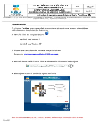 SECRETARÍA DE EDUCACIÓN PÚBLICA
                                                        DIRECCIÓN DE INFORMÁTICA
                                                                                                                                HOJA               10 de 59
                                                      SECRETARÍA DE ADMINISTRACIÓN                                             FECHA              Mzo-2013
                                            DIRECCIÓN GENERAL DE GOBIERNO ELECTRÓNICO
                                                           Instructivo de operación para el sistema Sparh: Plantillas y CTs
LICITACIÓN PÚBLICA NACIONAL GESAL-066/2011 COMPRANET LA-921002997-N55-2011, REFERENTE A LA ADQUISICIÓN DE SISTEMA DE CONTROL ADMINISTRATIVO Y FINANCIERO DE GOBIERNO
                                                    DEL ESTADO DE PUEBLA PARA LA SECRETARÍA DE ADMINISTRACIÓN




              Entrada al sistema

              El módulo de Plantillas, ha sido desarrollado en un ambiente web, por lo que el acceso a este módulo se
              realiza de acuerdo al siguiente orden de acciones:

              1. Abrir una sesión del navegador Explorer

                             Versión 9 para Windows 7

                             Versión 8 para Windows XP


              2. Capturar en el campo Dirección, la ruta de navegación indicada:

                   Por ejemplo: http://sparh.sep.puebla.local:7010/sparhweb .



              3. Presionar la tecla “Enter” o bien el botón “ir” de la barra de herramientas del navegador.




              4. El navegador muestra la pantalla de ingreso al sistema




               Este documento es CONFIDENCIAL y para USO INTERNO del Personal del Gobierno del Estado de Puebla
Marzo 2013
 