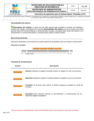 SECRETARÍA DE EDUCACIÓN PÚBLICA
                                                        DIRECCIÓN DE INFORMÁTICA
                                                                                                                                HOJA               5 de 59
                                                      SECRETARÍA DE ADMINISTRACIÓN                                             FECHA              Mzo-2013
                                            DIRECCIÓN GENERAL DE GOBIERNO ELECTRÓNICO
                                                           Instructivo de operación para el sistema Sparh: Plantillas y CTs
LICITACIÓN PÚBLICA NACIONAL GESAL-066/2011 COMPRANET LA-921002997-N55-2011, REFERENTE A LA ADQUISICIÓN DE SISTEMA DE CONTROL ADMINISTRATIVO Y FINANCIERO DE GOBIERNO
                                                    DEL ESTADO DE PUEBLA PARA LA SECRETARÍA DE ADMINISTRACIÓN




              Generalidades del sistema

                 Descripción del módulo: A pesar de que este manual está orientado al módulo de Plantillas y
              Centros de Trabajo, el propósito de la sección generalidades del sistema, es dar al usuario una visión
              general sobre las funciones básicas y necesarias para navegar y actualizar datos dentro del sistema, a fin
              de garantizar un conocimiento básico y necesario para operar el sistema Sparh.


              Barra de herramientas

              Esta barra de botones, se encuentra en la parte superior de la pantalla, como se muestra a continuación:

              Ubicación en pantalla:




              Controles de mantenimiento

                      Control                                                          Descripción


                                         Anterior: Muestra el registro inmediato anterior al registro en que se encuentra



                                         Siguiente: Muestra el registro inmediato posterior al registro en que se encuentra



                                         Consultar: Al accionar este control, el sistema prepara la pantalla en modo de
                                         consulta.



                                         Actualizar: Este submenú permite la administración y mantenimiento de los
                                         diferentes registros consultados.




               Este documento es CONFIDENCIAL y para USO INTERNO del Personal del Gobierno del Estado de Puebla
Marzo 2013
 