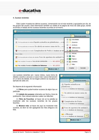 Manual de Usuario – Plataforma e-ducativa V 7.04.04 Página 10
4. Sucesos recientes
Este cuadro muestra los últimos sucesos, comenzando con el más reciente y agrupados por día, de
los grupos del usuario. Esta información también es visible en la página de inicio de cada grupo, donde
se brinda un listado de los sucesos recientes ocurridos en el mismo.
Los sucesos recientes son: nueva noticia, nuevo tema de
debate o evento o anuncio o nuevo mail, nueva intervención
en un tema de debate. En la imagen anterior se visualiza un
ejemplo de cada uno.
Se dispone de la siguiente información:
A. Filtros para quitar/mostrar sucesos de algún tipo en
particular.
B. Listado de sucesos ordenados por fecha y hora de
publicación. Nos indicará además cuales nos falta leer.
C. Filtro de Favoritos: al hacer clic en la estrella se
mostrarán sólo los sucesos recientes de los grupos
favoritos.
D. Mostrar más: al hacer clic aquí se mostrarán más
sucesos, es decir se irán agregando los más antiguos a la
lista.
 