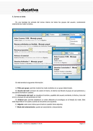 Manual de Usuario – Plataforma e-ducativa V 7.04.04 Página 11
5. Correo no leído
Es una bandeja de entrada del correo interno de todos los grupos del usuario, conteniendo
solamente los mails no leídos.
En ella tendrás la siguiente información:
A. Filtro por grupo: permite mostrar los mails recibidos en un grupo determinado.
B. Asunto del mail: al hacer clic sobre el mismo, el sitema nos llevará al grupo al cual pertenece y
nos abrirá el email en cuestión.
C. Información del mail: se visualiza el nombre y apellido del usuario remitente, la fecha y hora del
envío y el grupo al cual pertenece el mail.
D. Ordenar por: permite establecer un orden diferente al cronológico en el listado de mails. Sólo
está disponible en el cuadro cuando se encuentra a la izquierda.
E. Adjunto: este icono indica que el mail en cuestión tiene adjuntos.
F. Modo del ordenamiento: puede ser ascendente o descendente.
 