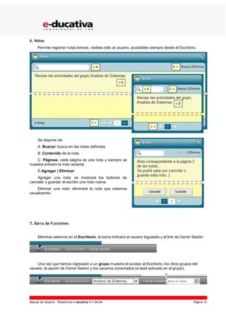 Manual de Usuario – Plataforma e-ducativa V 7.04.04 Página 12
6. Notas
Permite registrar notas breves, visibles sólo al usuario, accesibles siempre desde el Escritorio.
Se dispone de:
A. Buscar: busca en las notas definidas
B. Contenido de la nota.
C. Páginas: cada página es una nota y siempre se
muestra primero la más reciente.
D.Agregar | Eliminar
Agregar una nota: se mostrará los botones de
cancelar y guardar al escribir una nota nueva.
Eliminar una nota: eliminará la nota que estamos
visualizando.
7. Barra de Funciones
Mientras estemos en el Escritorio, la barra Indicará el usuario logueado y el link de Cerrar Sesión.
Una vez que hemos ingresado a un grupo muestra el acceso al Escritorio, los otros grupos del
usuario, la opción de Cerrar Sesión y los usuarios conectados (si está activado en el grupo).
 