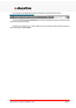 Manual de Usuario – Plataforma e-ducativa V 7.04.04 Página 13
Si en el grupo se ha desactivado el acceso a Escritorio (y a cerrar sesión) se verá así:
Cuando las conversaciones instantáneas se encuentran activadas en el grupo se mostrarán sobre
la barra de funciones a la derecha.
Cuando nos encontramos en un grupo, desde la barra de funciones podrás cambiar de grupo sin
volver a identificarte o cerrar sesión.
 