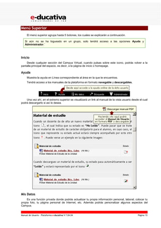 Manual de Usuario – Plataforma e-ducativa V 7.04.04 Página 15
Menú Superior
El menú superior agrupa hasta 5 botones, los cuales se explicarán a continuación.
Si aún no se ha logueado en un grupo, solo tendrá acceso a las opciones Ayuda y
Administrador.´
Inicio
Desde cualquier sección del Campus Virtual, cuando pulsas sobre este icono, podrás volver a la
pantalla principal del espacio, es decir, a la página de inicio o homepage.
Ayuda
Muestra la ayuda en Línea correspondiente al área en la que te encuentras.
Tendrá acceso a los manuales de la plataforma en formato navegable y descargables,
Una vez ahí, en el extremo superior se visualizará un link al manual de la vista usuario desde el cual
podrá descargarlo si así lo desea.
Mis Datos
Es una función privada donde podrás actualizar tu propia información personal, laboral; colocar tu
propia foto, tu página personal de Internet, etc. Además podrás personalizar algunos aspectos del
Campus.
 