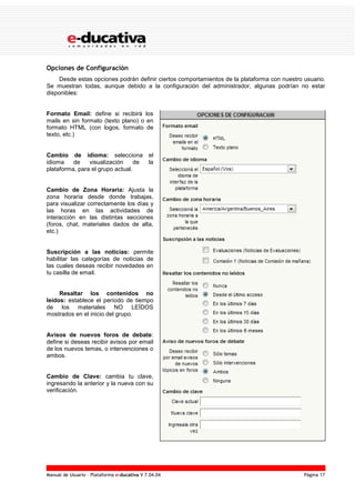 Manual de Usuario – Plataforma e-ducativa V 7.04.04 Página 17
Opciones de Configuración
Desde estas opciones podrán definir ciertos comportamientos de la plataforma con nuestro usuario.
Se muestran todas, aunque debido a la configuración del administrador, algunas podrían no estar
disponibles:
Formato Email: define si recibirá los
mails en sin formato (texto plano) o en
formato HTML (con logos, formato de
texto, etc.)
Cambio de idioma: selecciona el
idioma de visualización de la
plataforma, para el grupo actual.
Cambio de Zona Horaria: Ajusta la
zona horaria desde donde trabajas,
para visualizar correctamente los días y
las horas en las actividades de
interacción en las distintas secciones
(foros, chat, materiales dados de alta,
etc.)
Suscripción a las noticias: permite
habilitar las categorías de noticias de
las cuales deseas recibir novedades en
tu casilla de email.
Resaltar los contenidos no
leídos: establece el período de tiempo
de los materiales NO LEÍDOS
mostrados en el inicio del grupo.
Avisos de nuevos foros de debate:
define si deseas recibir avisos por email
de los nuevos temas, o intervenciones o
ambos.
Cambio de Clave: cambia tu clave,
ingresando la anterior y la nueva con su
verificación.
 