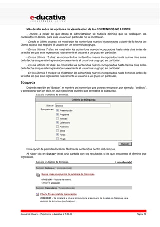 Manual de Usuario – Plataforma e-ducativa V 7.04.04 Página 18
Más detalle sobre las opciones de visualización de los CONTENIDOS NO LEÍDOS:
– Nunca: a pesar de que desde la administración se hubiera definido que se destaquen los
contenidos no leídos, para este usuario en particular no se mostrarán.
- Desde el último acceso: se mostrarán los contenidos nuevos incorporados a partir de la fecha del
último acceso que registró el usuario en un determinado grupo.
- En los últimos 7 días: se mostrarán los contenidos nuevos incorporados hasta siete días antes de
la fecha en que este ingresando nuevamente el usuario a un grupo en particular.
- En los últimos 15 días: se mostrarán los contenidos nuevos incorporados hasta quince días antes
de la fecha en que este ingresando nuevamente el usuario a un grupo en particular.
- En los últimos 30 días: se mostrarán los contenidos nuevos incorporados hasta treinta días antes
de la fecha en que este ingresando nuevamente el usuario a un grupo en particular.
- En los últimos 6 meses: se mostrarán los contenidos nuevos incorporados hasta 6 meses antes de
la fecha en que este ingresando nuevamente el usuario a un grupo en particular.
Búsqueda
Deberás escribir en “Buscar”, el nombre del contenido que quieras encontrar, por ejemplo: “análisis”,
y seleccionar con un tilde, en qué secciones quieres que se realice la búsqueda.
Esta opción te permitirá localizar fácilmente contenidos dentro del campus.
Al hacer clic en Buscar verás una pantalla con los resultados si es que encuentra el término que
ingresaste.
 