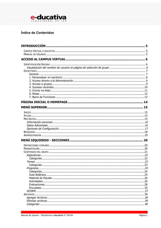 Manual de Usuario – Plataforma e-ducativa V 7.04.04 Página 2
Índice de Contenidos
INTRODUCCIÓN ......................................................................................................... 5
CAMPUS VIRTUAL E-DUCATIVA ............................................................................................................... 5
MANUAL DE USUARIO .......................................................................................................................... 5
ACCESO AL CAMPUS VIRTUAL.................................................................................... 6
IDENTIFICACIÓN SEGURA ..................................................................................................................... 6
Visualización del nombre de usuario en página de selección de grupo ............................................ 6
ESCRITORIO...................................................................................................................................... 7
General ................................................................................................................................... 7
1. Personalizar mi escritorio...................................................................................................... 8
2. Acceso directo a la Administración......................................................................................... 9
3. Acceso a grupos................................................................................................................... 9
4. Sucesos recientes................................................................................................................10
5. Correo no leído ...................................................................................................................11
6. Notas .................................................................................................................................12
7. Barra de Funciones .............................................................................................................12
PÁGINA INICIAL O HOMEPAGE................................................................................ 14
MENÚ SUPERIOR...................................................................................................... 15
INICIO............................................................................................................................................15
AYUDA............................................................................................................................................15
MIS DATOS......................................................................................................................................15
Información personal..................................................................................................................16
Datos Adicionales .......................................................................................................................16
Opciones de Configuración..........................................................................................................17
BÚSQUEDA ......................................................................................................................................18
ADMINISTRADOR...............................................................................................................................19
MENÚ IZQUIERDO - SECCIONES .............................................................................. 20
DEFINICIONES COMUNES .....................................................................................................................20
PRESENTACIÓN .................................................................................................................................20
CONTENIDO DEL GRUPO ......................................................................................................................21
Asignaturas................................................................................................................................22
Categorías ..............................................................................................................................22
Temas .......................................................................................................................................23
Categorías ..............................................................................................................................23
Programa...................................................................................................................................24
Categorías ..............................................................................................................................25
Guía didáctica .........................................................................................................................25
Material de Estudio .................................................................................................................26
Actividades .............................................................................................................................26
Evaluaciones...........................................................................................................................28
Encuestas...............................................................................................................................35
SCORM......................................................................................................................................37
ARCHIVOS .......................................................................................................................................39
Agregar Archivos........................................................................................................................39
Eliminar archivos........................................................................................................................39
Categorías .................................................................................................................................40
 