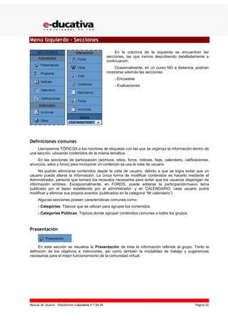 Manual de Usuario – Plataforma e-ducativa V 7.04.04 Página 20
Menú Izquierdo - Secciones
En la columna de la izquierda se encuentran las
secciones, las que iremos describiendo detalladamente a
continuación.
Ocasionalmente, en un curso NO a distancia, podrían
mostrarse además las secciones:
- Encuestas
- Evaluaciones
Definiciones comunes
Llamaremos TÓPICOS a los nombres de etiquetas con las que se organiza la información dentro de
una sección, ubicando contenidos de la misma temática.
En las secciones de participación (archivos, sitios, foros, noticias, faqs, calendario, calificaciones,
anuncios, wikis y foros) para incorporar un contenido se usa la vista de usuario.
No podrán eliminarse contenidos desde la vista de usuario, debido a que se logra evitar que un
usuario pueda alterar la información. La única forma de modificar contenidos es hacerlo mediante el
Administrador, persona que tomará los recaudos necesarios para evitar que los usuarios dispongan de
información errónea. Excepcionalmente, en FOROS, puede editarse la participación/nuevo tema
publicado por el lapso establecido por el administrador; y en CALENDARIO, cada usuario podrá
modificar y eliminar sus propios eventos (publicados en la categoría “Mi calendario”)
Algunas secciones poseen características comunes como:
- Categorías: Tópicos que se utilizan para agrupar los contenidos.
- Categorías Públicas: Tópicos donde agrupar contenidos comunes a todos los grupos.
Presentación
En esta sección se visualiza la Presentación de toda la información referida al grupo. Tanto la
definición de los objetivos e intenciones, así como también la modalidad de trabajo y sugerencias
necesarias para el mejor funcionamiento de la comunidad virtual.
 