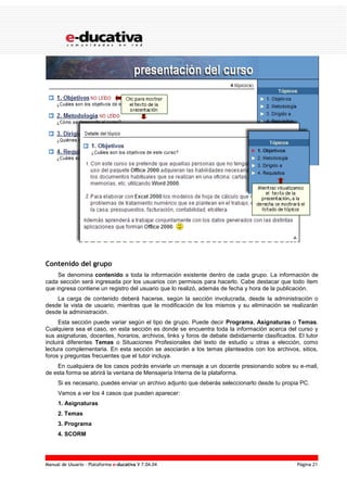 Manual de Usuario – Plataforma e-ducativa V 7.04.04 Página 21
Contenido del grupo
Se denomina contenido a toda la información existente dentro de cada grupo. La información de
cada sección será ingresada por los usuarios con permisos para hacerlo. Cabe destacar que todo ítem
que ingresa contiene un registro del usuario que lo realizó, además de fecha y hora de la publicación.
La carga de contenido deberá hacerse, según la sección involucrada, desde la administración o
desde la vista de usuario, mientras que la modificación de los mismos y su eliminación se realizarán
desde la administración.
Esta sección puede variar según el tipo de grupo. Puede decir Programa, Asignaturas o Temas.
Cualquiera sea el caso, en esta sección es donde se encuentra toda la información acerca del curso y
sus asignaturas, docentes, horarios, archivos, links y foros de debate debidamente clasificados. El tutor
incluirá diferentes Temas o Situaciones Profesionales del texto de estudio u otras a elección, como
lectura complementaria. En esta sección se asociarán a los temas planteados con los archivos, sitios,
foros y preguntas frecuentes que el tutor incluya.
En cualquiera de los casos podrás enviarle un mensaje a un docente presionando sobre su e-mail,
de esta forma se abrirá la ventana de Mensajería Interna de la plataforma.
Si es necesario, puedes enviar un archivo adjunto que deberás seleccionarlo desde tu propia PC.
Vamos a ver los 4 casos que pueden aparecer:
1. Asignaturas
2. Temas
3. Programa
4. SCORM
 