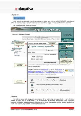 Manual de Usuario – Plataforma e-ducativa V 7.04.04 Página 22
Asignaturas
Esta sección es aplicable cuando se define un grupo tipo CURSO o POSTGRADO, permitiendo
definir las asignaturas que lo componen, con sus docentes a cargo, horarios e información adicional.
Se visualizará de la siguiente manera:
Categorías
Por último, para cada asignatura se dispone de la categoría correspondiente – con el mismo
nombre de cada una de las Materias – en las secciones de material relacionado. Estas categorías
quedarán vinculas a la asignatura correspondiente en forma directa para acceder a ellas rápidamente
desde esta sección, bajo el título Contenido Relacionado.
 