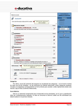 Manual de Usuario – Plataforma e-ducativa V 7.04.04 Página 25
Categorías
Por último, al pie del contenido del programa se visualizarán las categorías – con el mismo nombre
de cada una de las Unidades - en las secciones de material relacionado. Estas categorías quedarán
vinculas a la asignatura correspondiente en forma directa para acceder a ellas rápidamente desde esta
sección, bajo el título Contenido Relacionado.
Guía didáctica
Este es un elemento fundamental para el desarrollo de las actividades, por lo que su planificación
debe ser cuidadosamente realizada. La idea es comunicar al alumno cuáles son las actividades que
deberá realizar en el período indicado.
 