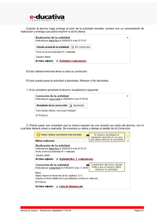 Manual de Usuario – Plataforma e-ducativa V 7.04.04 Página 27
Cuando el alumno haga entrega al tutor de la actividad resuelta, contara con un comprobante de
realización y entrega que podrá imprimir si así lo desea.
El tutor deberá entonces llevar a cabo su corrección.
El tutor puede pasar la actividad a Aprobada, Rehacer o No Aprobada.
1- Si la considera aprobada el alumno visualizará lo siguiente:
2- Podría pasar que considere que la misma requiere de una revisión por parte del alumno, con lo
cual éste deberá volver a realizarla. Se mostrará un alerta y debajo el detalle de la Corrección.
 